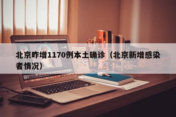 北京昨增1170例本土确诊(北京新增感染者情况)