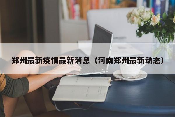 郑州最新疫情最新消息(河南郑州最新动态)