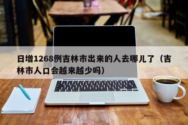 日增1268例吉林市出来的人去哪儿了(吉林市人口会越来越少吗)