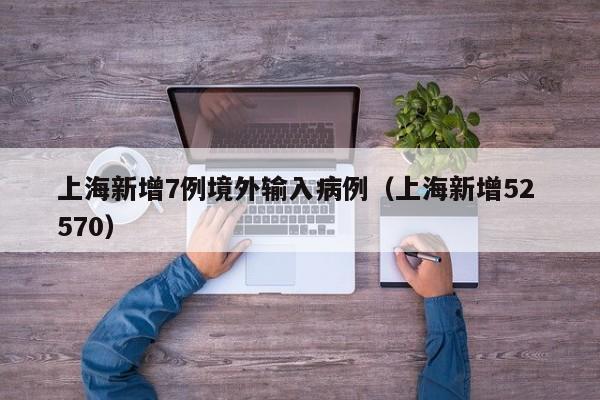 上海新增7例境外输入病例(上海新增52 570)