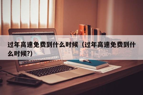 过年高速免费到什么时候(过年高速免费到什么时候?)