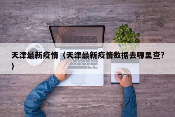 天津最新疫情(天津最新疫情数据去哪里查?)