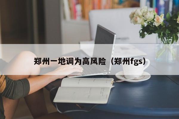 郑州一地调为高风险(郑州fgs)