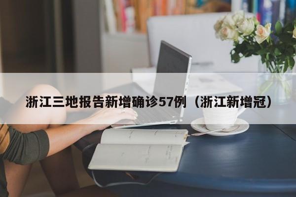 浙江三地报告新增确诊57例(浙江新增冠)