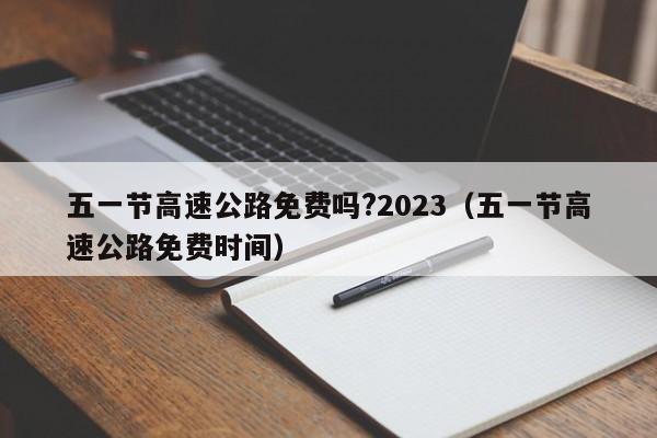 五一节高速公路免费吗?2023(五一节高速公路免费时间)