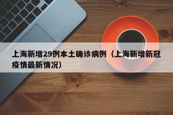 上海新增29例本土确诊病例(上海新增新冠疫情最新情况)