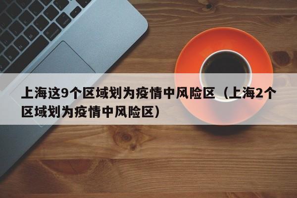 上海这9个区域划为疫情中风险区(上海2个区域划为疫情中风险区)