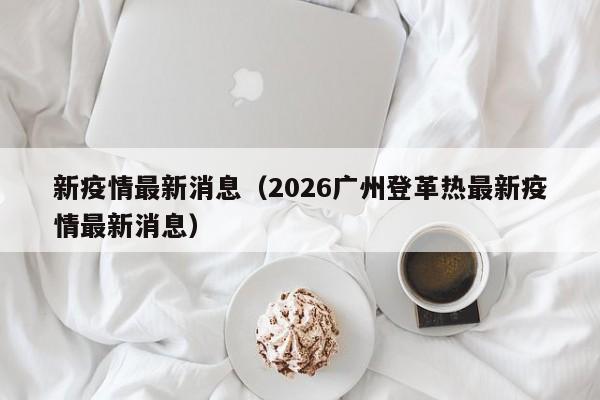 新疫情最新消息(2026广州登革热最新疫情最新消息)
