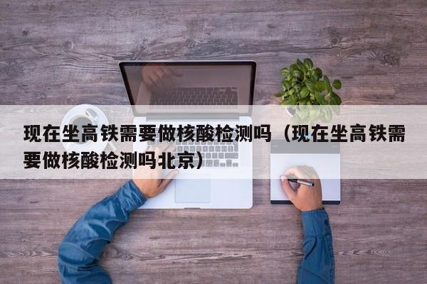 现在坐高铁需要做核酸检测吗(现在坐高铁需要做核酸检测吗北京)
