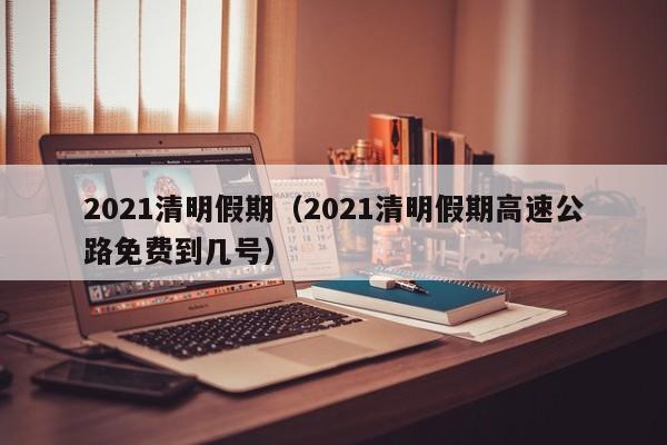 2021清明假期(2021清明假期高速公路免费到几号)