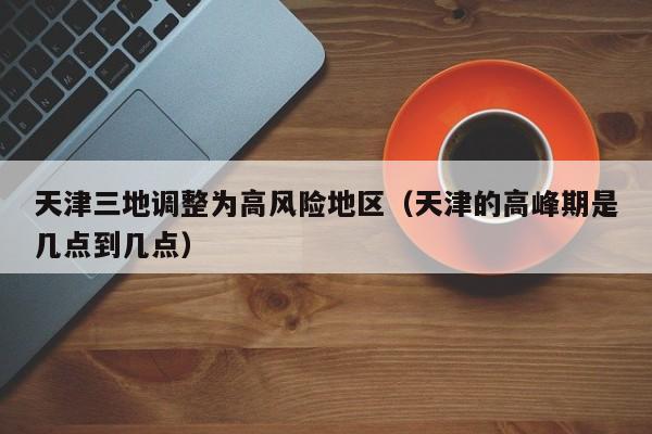 天津三地调整为高风险地区(天津的高峰期是几点到几点)