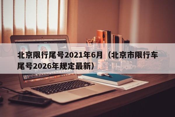 北京限行尾号2021年6月(北京市限行车尾号2026年规定最新)