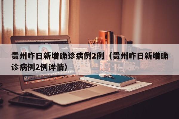 贵州昨日新增确诊病例2例(贵州昨日新增确诊病例2例详情)