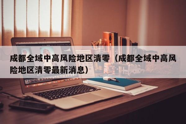 成都全域中高风险地区清零(成都全域中高风险地区清零最新消息)