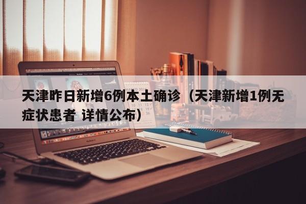 天津昨日新增6例本土确诊(天津新增1例无症状患者 详情公布)