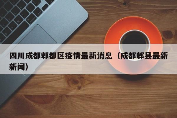 四川成都郫都区疫情最新消息(成都郫县最新新闻)