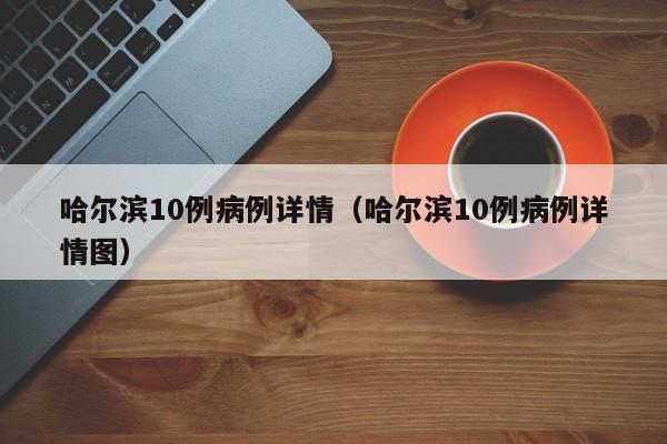 哈尔滨10例病例详情(哈尔滨10例病例详情图)
