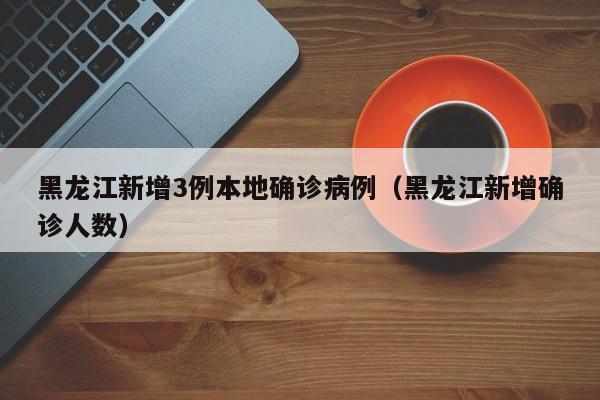 黑龙江新增3例本地确诊病例(黑龙江新增确诊人数)