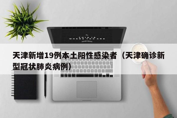 天津新增19例本土阳性感染者(天津确诊新型冠状肺炎病例)