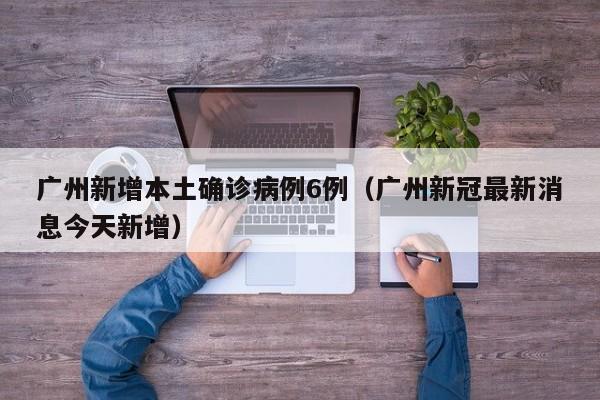 广州新增本土确诊病例6例(广州新冠最新消息今天新增)