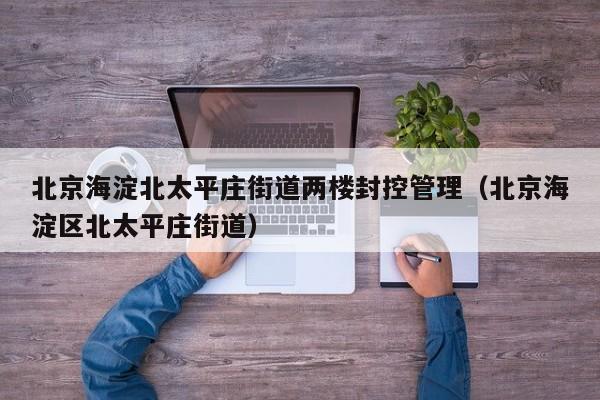 北京海淀北太平庄街道两楼封控管理(北京海淀区北太平庄街道)