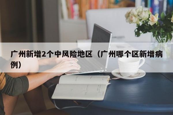 广州新增2个中风险地区(广州哪个区新增病例)