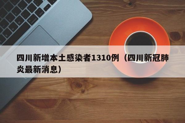 四川新增本土感染者1310例(四川新冠肺炎最新消息)