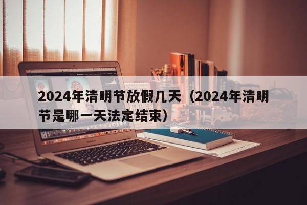2024年清明节放假几天(2024年清明节是哪一天法定结束)