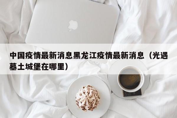 中国疫情最新消息黑龙江疫情最新消息(光遇墓土城堡在哪里)