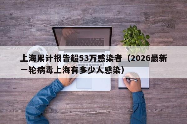 上海累计报告超53万感染者(2026最新一轮病毒上海有多少人感染)