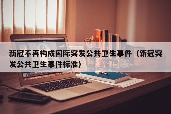 新冠不再构成国际突发公共卫生事件(新冠突发公共卫生事件标准)