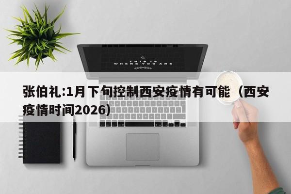 张伯礼:1月下旬控制西安疫情有可能(西安疫情时间2026)