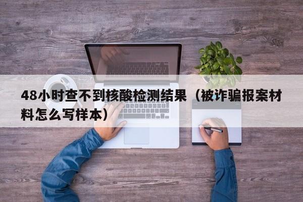 48小时查不到核酸检测结果(被诈骗报案材料怎么写样本)