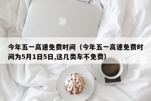 今年五一高速免费时间(今年五一高速免费时间为5月1日5日,这几类车不免费)
