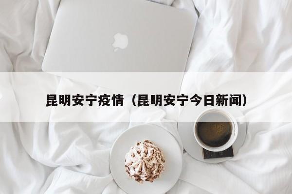 昆明安宁疫情(昆明安宁今日新闻)