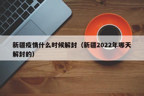 新疆疫情什么时候解封(新疆2022年哪天解封的)