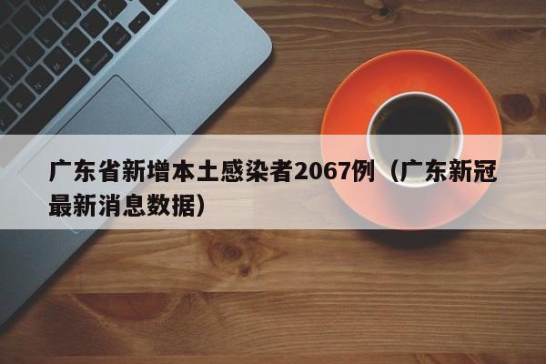 广东省新增本土感染者2067例(广东新冠最新消息数据)
