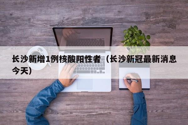 长沙新增1例核酸阳性者(长沙新冠最新消息今天)