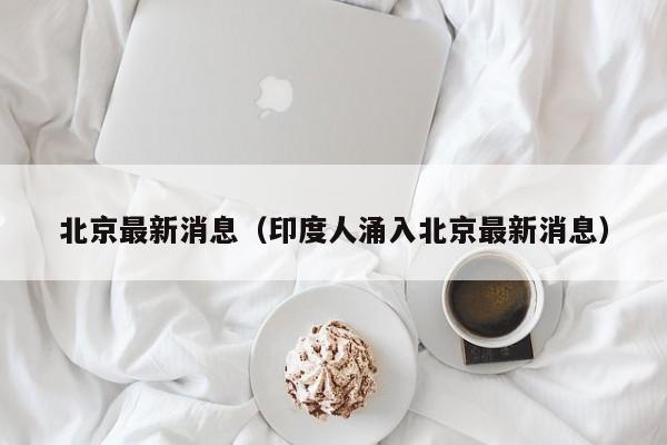 北京最新消息(印度人涌入北京最新消息)