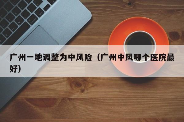 广州一地调整为中风险(广州中风哪个医院最好)