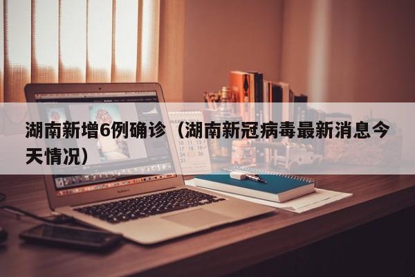 湖南新增6例确诊(湖南新冠病毒最新消息今天情况)