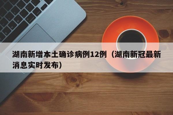 湖南新增本土确诊病例12例(湖南新冠最新消息实时发布)