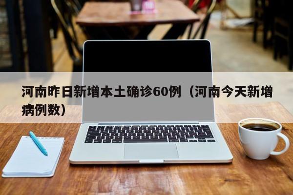 河南昨日新增本土确诊60例(河南今天新增病例数)