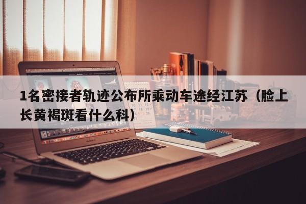 1名密接者轨迹公布所乘动车途经江苏(脸上长黄褐斑看什么科)
