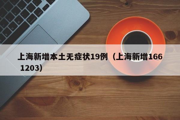 上海新增本土无症状19例(上海新增166 1203)