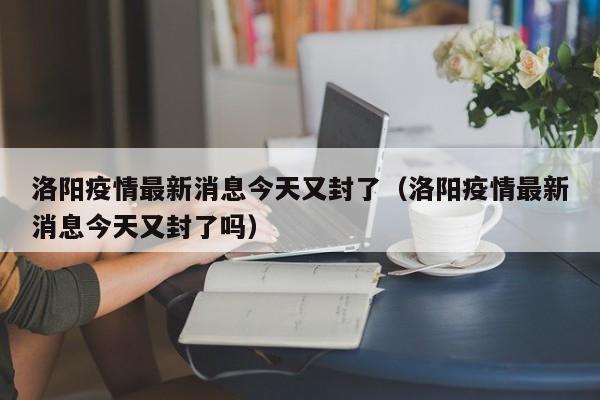 洛阳疫情最新消息今天又封了(洛阳疫情最新消息今天又封了吗)