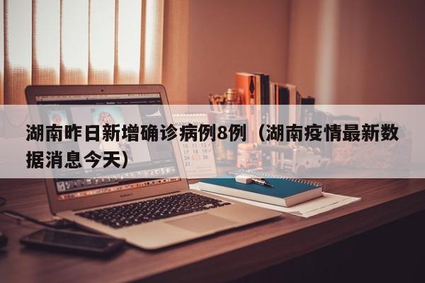 湖南昨日新增确诊病例8例(湖南疫情最新数据消息今天)