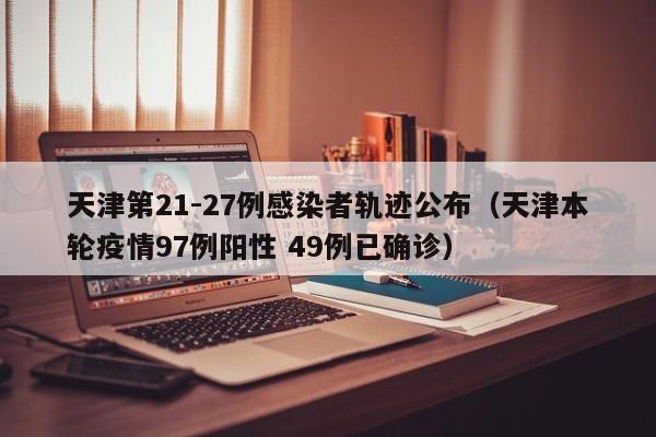 天津第21-27例感染者轨迹公布(天津本轮疫情97例阳性 49例已确诊)