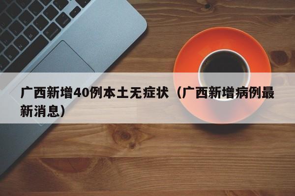 广西新增40例本土无症状(广西新增病例最新消息)