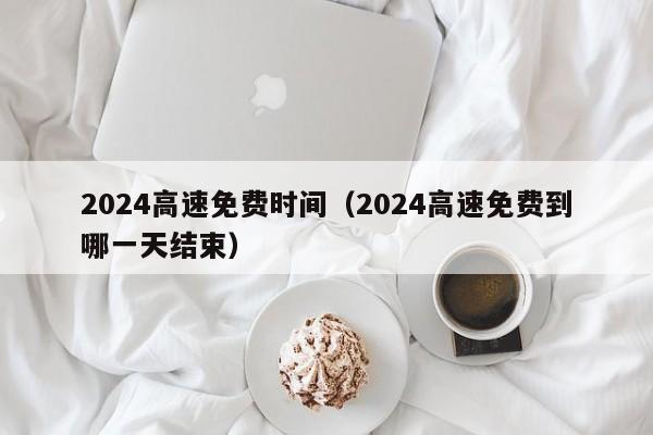 2024高速免费时间(2024高速免费到哪一天结束)